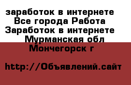  заработок в интернете - Все города Работа » Заработок в интернете   . Мурманская обл.,Мончегорск г.